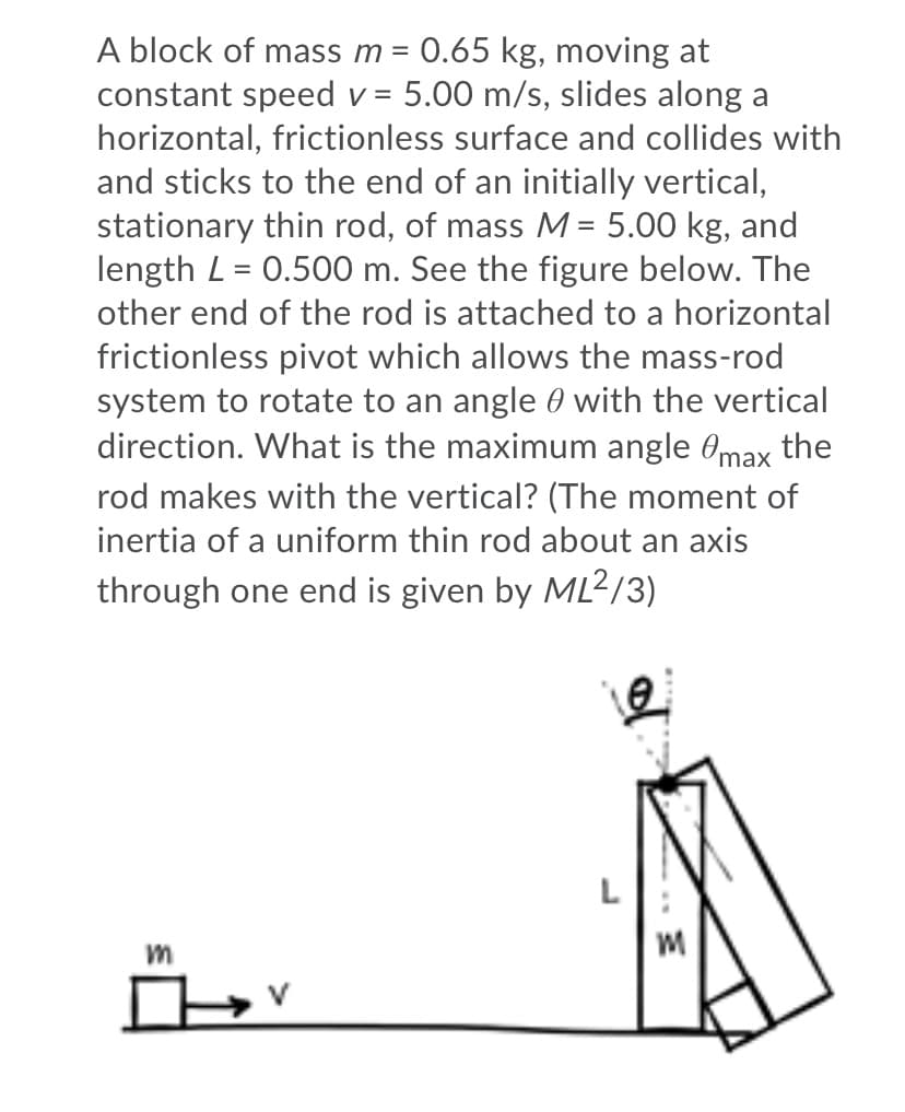 A block of mass m =
constant speed v = 5.00 m/s, slides along a
horizontal, frictionless surface and collides with
and sticks to the end of an initially vertical,
stationary thin rod, of mass M= 5.00 kg, and
length L = 0.500 m. See the figure below. The
0.65 kg, moving at
other end of the rod is attached to a horizontal
frictionless pivot which allows the mass-rod
system to rotate to an angle 0 with the vertical
direction. What is the maximum angle Omax the
rod makes with the vertical? (The moment of
inertia of a uniform thin rod about an axis
through one end is given by ML2/3)
L
