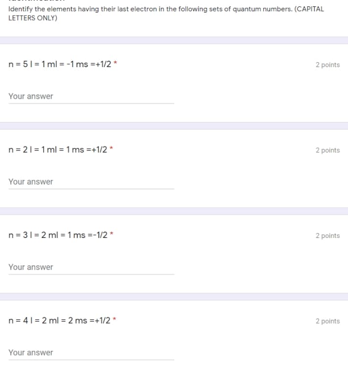 Identify the elements having their last electron in the following sets of quantum numbers. (CAPITAL
LETTERS ONLY)
n = 51 = 1 ml = -1 ms =+1/2 *
2 points
Your answer
n = 21= 1 ml = 1 ms =+1/2 *
2 points
Your answer
n = 31= 2 ml = 1 ms =-1/2 *
2 points
Your answer
n= 41 = 2 ml = 2 ms =+1/2 *
2 points
Your answer
