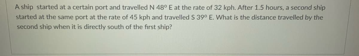 A ship started at a certain port and travelled N 48° E at the rate of 32 kph. After 1.5 hours, a second ship
started at the same port at the rate of 45 kph and travelled S 39° E. What is the distance travelled by the
second ship when it is directly south of the first ship?
