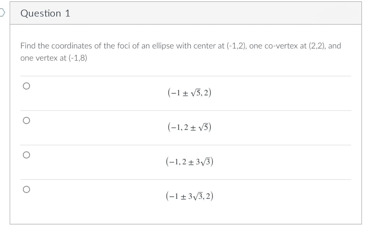 Question 1
Find the coordinates of the foci of an ellipse with center at (-1,2), one co-vertex at (2,2), and
one vertex at (-1,8)
(-1± v5, 2)
(-1,2 ± V5)
(-1,2± 3/3)
(-1 ± 3,3, 2)

