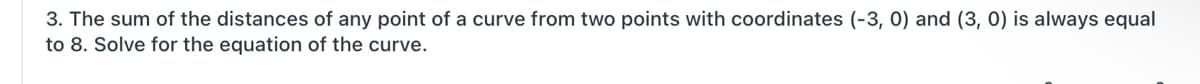 3. The sum of the distances of any point of a curve from two points with coordinates (-3, 0) and (3, 0) is always equal
to 8. Solve for the equation of the curve.
