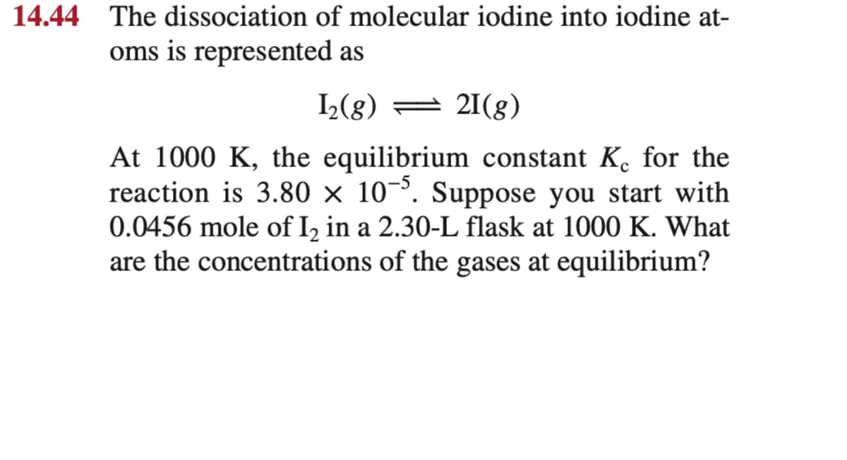 14.44 The dissociation of molecular iodine into iodine at-
oms is represented as
L(g) = 21(g)
At 1000 K, the equilibrium constant K. for the
reaction is 3.80 × 10¬³. Suppose you start with
0.0456 mole of I, in a 2.30-L flask at 1000 K. What
are the concentrations of the gases at equilibrium?
