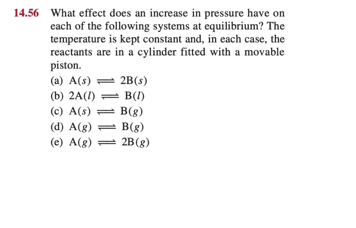 14.56 What effect does an increase in pressure have on
each of the following systems at equilibrium? The
temperature is kept constant and, in each case, the
reactants are in a cylinder fitted with a movable
piston.
(a) A(s)
2B(s)
(b) 2A(1) =
B(I)
(c) A(s) =
B(g)
(d) A(g) =
B(g)
2B (g)
(e) A(8)
