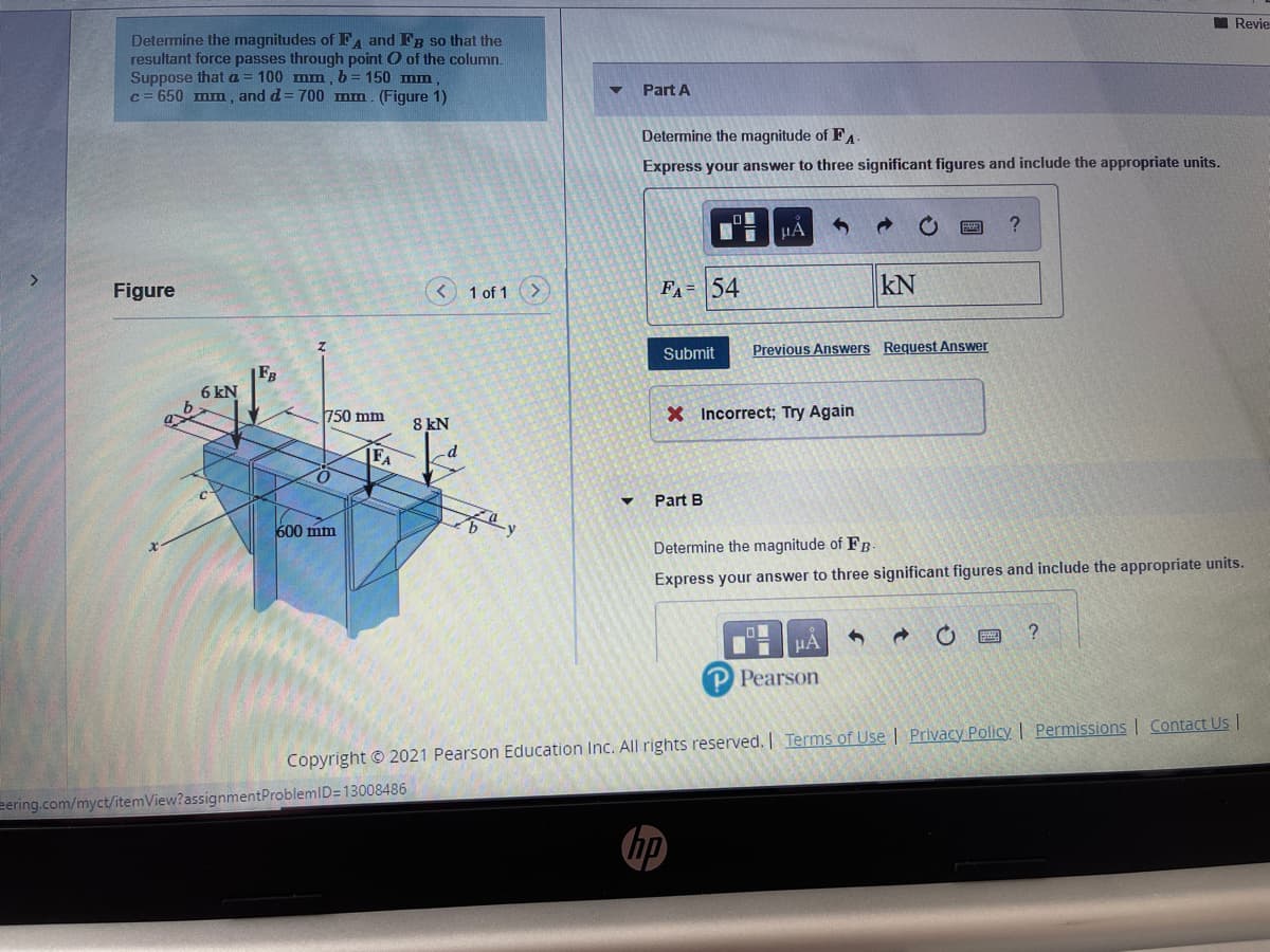 I Revie
Determine the magnitudes of FA and Fg so that the
resultant force passes through point O of the column.
Suppose that a
c = 650 mm , and d= 700 mm. (Figure 1)
100 mm, b = 150 mm
Part A
Determine the magnitude of FA
Express your answer to three significant figures and include the appropriate units.
HA
Figure
1 of 1
FA= 54
kN
Submit
Previous Answers Request Answer
F3
6 kN
750 mm
X Incorrect; Try Again
8 kN
FA
-d
Part B
600 mm
Determine the magnitude of FB-
Express your answer to three significant figures and include the appropriate units.
HA
P Pearson
Copyright © 2021 Pearson Education Inc. All rights reserved. Terms of Use | Privacy Policy | Permissions | Contact Us |
eering.com/myct/itemView?assignmentProblemID=13008486
