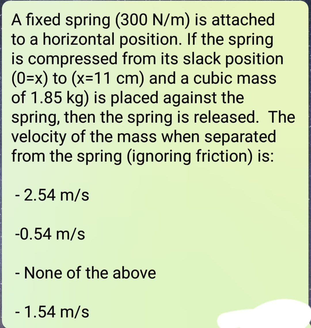 A fixed spring (300 N/m) is attached
to a horizontal position. If the spring
is compressed from its slack position
(0=x) to (x=11 cm) and a cubic mass
of 1.85 kg) is placed against the
spring, then the spring is released. The
velocity of the mass when separated
from the spring (ignoring friction) is:
- 2.54 m/s
-0.54 m/s
- None of the above
1.54 m/s