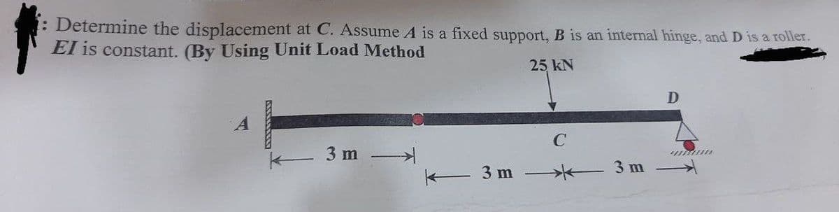 : Determine the displacement at C. Assume A is a fixed support, B is an internal hinge, and D is a roller.
EI is constant. (By Using Unit Load Method
25 kN
A
3m →→
3 m
3 m
D
unum