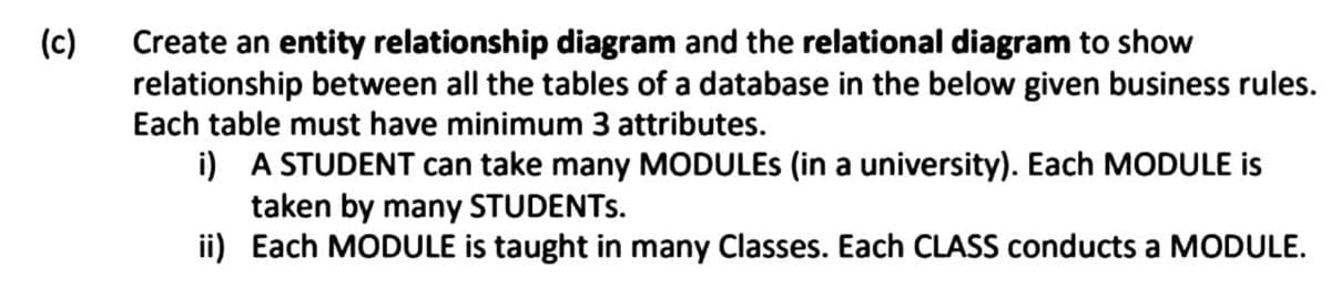 (c)
Create an entity relationship diagram and the relational diagram to show
relationship between all the tables of a database in the below given business rules.
Each table must have minimum 3 attributes.
i) A STUDENT can take many MODULES (in a university). Each MODULE is
taken by many STUDENTS.
ii) Each MODULE is taught in many Classes. Each CLASS conducts a MODULE.
