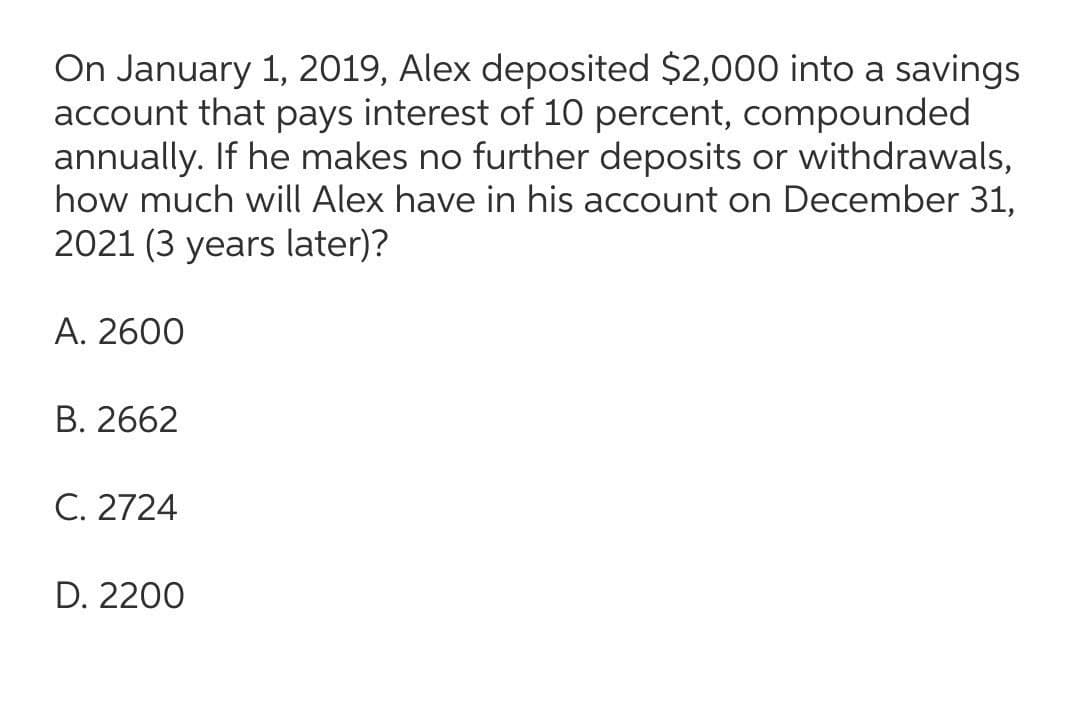 On January 1, 2019, Alex deposited $2,000 into a savings
account that pays interest of 10 percent, compounded
annually. If he makes no further deposits or withdrawals,
how much will Alex have in his account on December 31,
2021 (3 years later)?
А. 2600
В. 2662
C. 2724
D. 2200
