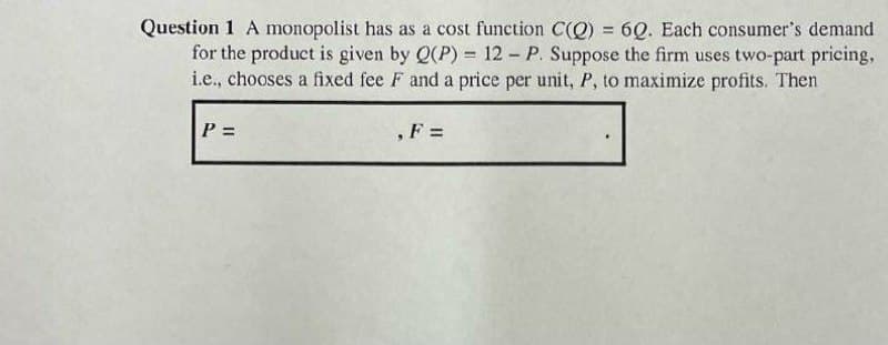 Question 1 A monopolist has as a cost function C(Q) = 6Q. Each consumer's demand
for the product is given by Q(P) = 12 - P. Suppose the firm uses two-part pricing,
i.e., chooses a fixed fee F and a price per unit, P, to maximize profits. Then
%3D
P =
,F =
