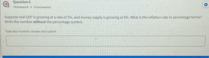 Question 6
Homework Unanswered
Suppose real GDP is growing at a rate of 3%, and money supply is growing at 6%. What is the inflation rate in percentage terms?
Write the number without the percentage symbol.
Type your numeric answer and submit
O