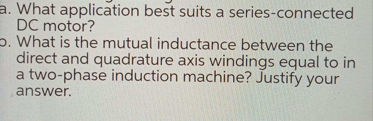 a. What application best suits a series-connected
DC motor?
p. What is the mutual inductance between the
direct and quadrature axis windings equal to in
a two-phase induction machine? Justify your
answer.
