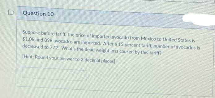 D
Question 10
Suppose before tariff, the price of imported avocado from Mexico to United States is
$1.06 and 898 avocados are imported. After a 15 percent tariff, number of avocados is
decreased to 772. What's the dead weight loss caused by this tariff?
[Hint: Round your answer to 2 decimal places
