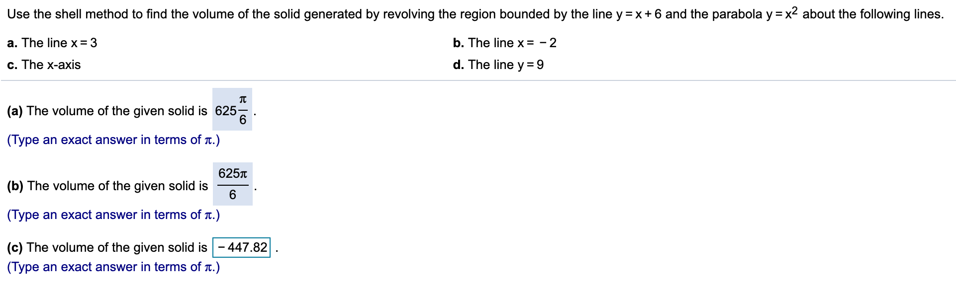 Use the shell method to find the volume of the solid generated by revolving the region bounded by the line y =x +6 and the parabola y = x2 about the following lines.
a. The line x= 3
b. The line x = - 2
d. The line y = 9
c. The x-axis
(a) The volume of the given solid is 625
6
(Туре
an exact answer in terms of t.)
6257
(b) The volume of the given solid is
6
(Туре
an exact answer in terms of t.)
447.82
(c) The volume of the given solid is
(Type an exact answer in terms of T.)
