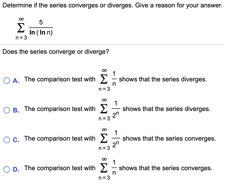 Determine if the series converges or diverges. Give a reason for your answer.
5
In (In n)
n 3
Does the series converge or diverge?
1
shows that the series diverges.
Σ
O A. The comparison test with
n 3
1
shows that the series diverges
2n
Σ
O B. The comparison test with
n 3
1
shows that the series converges.
2n
Σ
O c. The comparison test with
n 3
1
shows that the series converges
O D. The comparison test with
n 3
