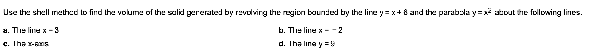 Use the shell method to find the volume of the solid generated by revolving the region bounded by the line y
x 6 and the parabola y = x2 about the following lines.
a. The line x = 3
b. The line x = - 2
d. The line y 9
c. The x-axis

