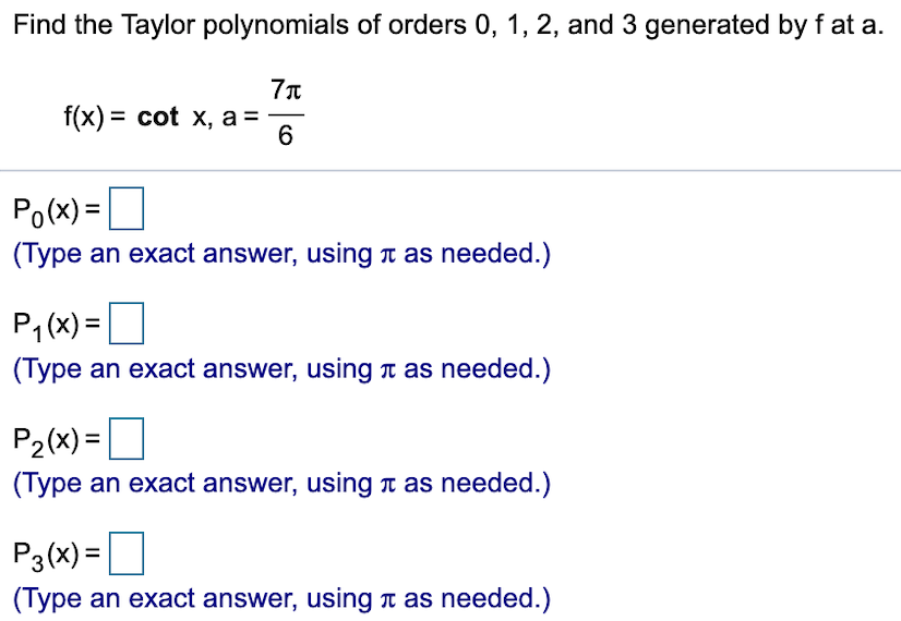 Find the Taylor polynomials of orders 0, 1, 2, and 3 generated by f at a.
7t
f(x) cot x, a
6
Po(x)
(Type an exact answer, using T as needed.)
P1(x)
(Type an exact answer, using t as needed.)
P2(x)=
(Type an exact answer, using T as needed.)
P3(x)
(Type an exact answer, using t as needed.)
