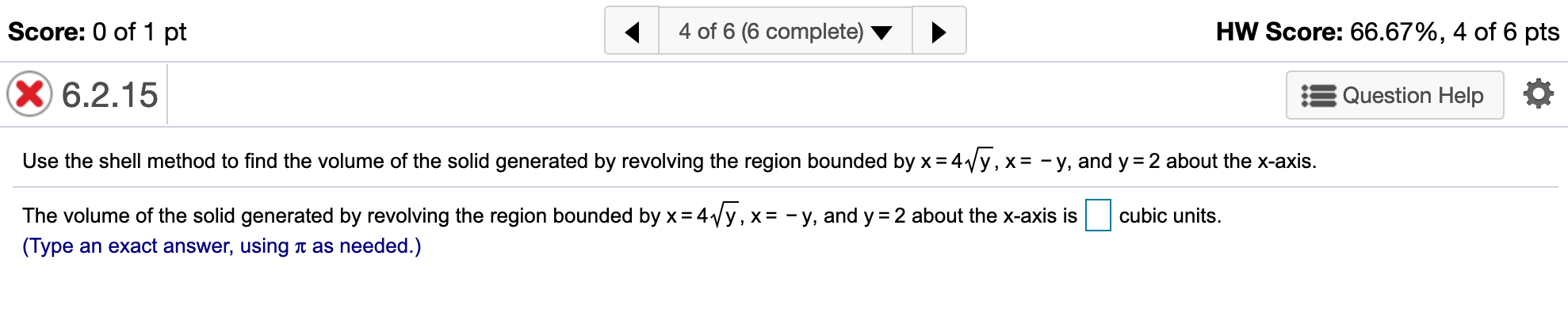Score: 0 of 1 pt
4 of 6 (6 complete)
HW Score: 66.67%, 4 of 6 pts
X6.2.15
Question Help
Use the shell method to find the volume of the solid generated by revolving the region bounded by x 4y, x = -y, and y
2 about the x-axis.
The volume of the solid generated by revolving the region bounded by x 4Vy, x= - y, and y
cubic units
2 about the x-axis is
(Type an exact answer, using
t as needed.)
