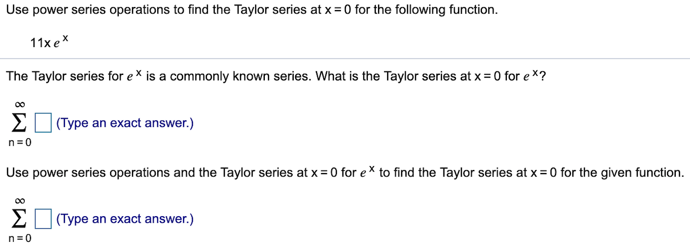 Use power series operations to find the Taylor series at x0 for the following function
11x e
The Taylor series for e
is a commonly known series. What is the Taylor series at x
0 for ex?
EType an exact answer.)
n 0
Use power series operations and the Taylor series at x
0 for eX to find the Taylor series at x 0 for the given function
Σ
(Type an exact answer.)
n 0
