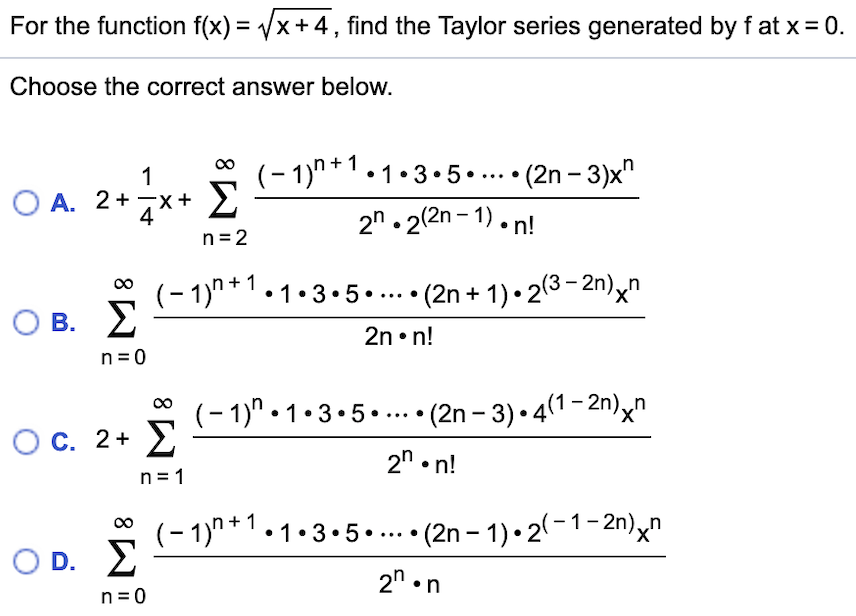For the function f(x) = /x+ 4,find the Taylor series generated by f at x
0.
Choose the correct answer below.
(-1)n+1.1.3.5
. Σ
(2n -3)x"
1
O A. 2+
X
2n.22n-1).n!
n 2
(-1)1-3.5..... (2n + 1)-23-2n)n
Σ
_
O B.
2n. n!
n 0
(-1)" 1-3.5..(2n -3) 41-2n)^"
Σ
X'
O C. 2+
2" n!
n 1
(-1)"1.3.5..... (2n -1)-2(-1-2n)xn
Σ
_
X'
D.
2n n
n 0
