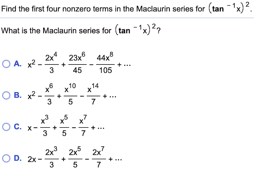 Find the first four nonzero terms in the Maclaurin series for (tan
What is the Maclaurin series for tan 1x) ?
6 44x8
2x4
23x
О А. х2 -
+
...
45
3
105
х6 х10
14
X
О В. х2
3
...
7
5
7
5
X
+
3 5
3
С. х-
7
2x3
2x5 2x7
O D. 2x
...
+
3
5
7
