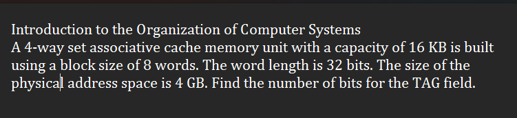 Introduction to the Organization of Computer Systems
A 4-way set associative cache memory unit with a capacity of 16 KB is built
using a block size of 8 words. The word length is 32 bits. The size of the
physical address space is 4 GB. Find the number of bits for the TAG field.
