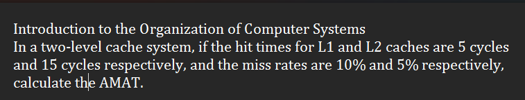 Introduction to the Organization of Computer Systems
In a two-level cache system, if the hit times for L1 and L2 caches are 5 cycles
and 15 cycles respectively, and the miss rates are 10% and 5% respectively,
calculate the AMAT.