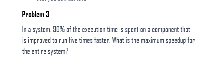 Problem 3
In a system. 90% of the execution time is spent on a component that
is improved to run five times faster. What is the maximum speedup for
the entire system?