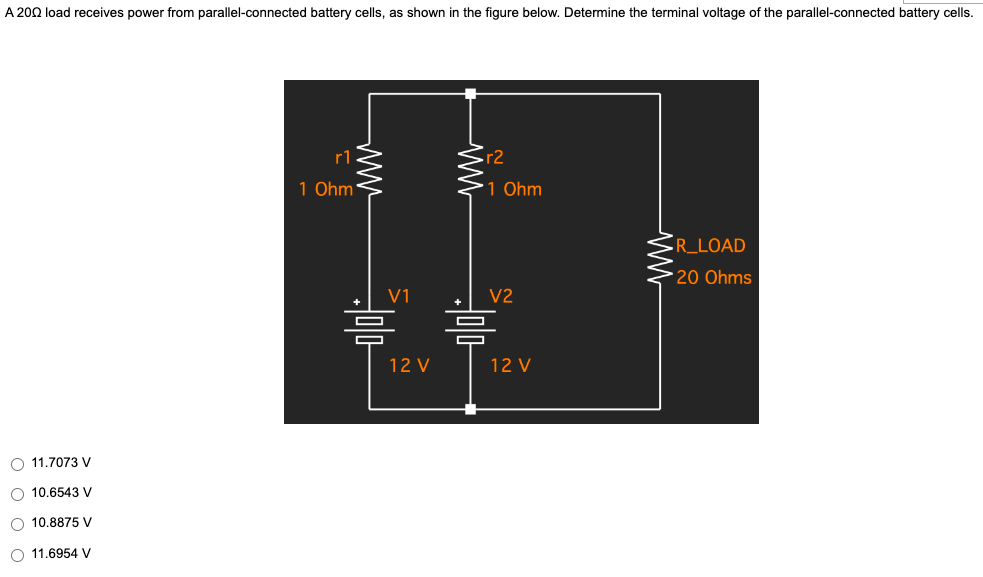 A 2002 load receives power from parallel-connected battery cells, as shown in the figure below. Determine the terminal voltage of the parallel-connected battery cells.
r1
1 Ohm
R_LOAD
20 Ohms
O 11.7073 V
O 10.6543 V
O 10.8875 V
O 11.6954 V
V1
12 V
www
r2
1 Ohm
V2
30/0
믐
12 V
www