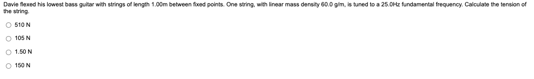 Davie flexed his lowest bass guitar with strings of length 1.00m between fixed points. One string, with linear mass density 60.0 g/m, is tuned to a 25.0Hz fundamental frequency. Calculate the tension of
the string.
O 510N
O
105 N
O
1.50N
O150N