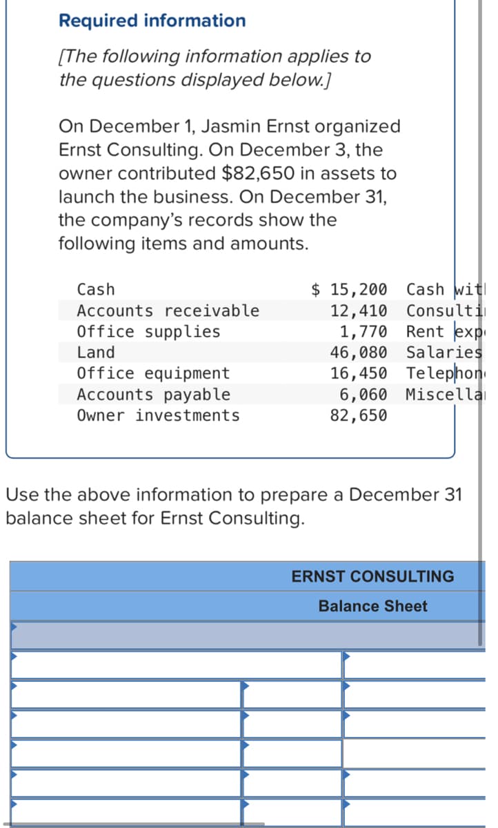 Required information
[The following information applies to
the questions displayed below.]
On December 1, Jasmin Ernst organized
Ernst Consulting. On December 3, the
owner contributed $82,650 in assets to
launch the business. On December 31,
the company's records show the
following items and amounts.
Cash
$ 15,200
Cash witl
12,410
1,770 Rent exp
46,080 Salaries
16,450 Telephon
6,060 Miscellai
82,650
Accounts receivable
Consulti
Office supplies
Land
Office equipment
Accounts payable
Owner investments
Use the above information to prepare a December 31
balance sheet for Ernst Consulting.
ERNST CONSULTING
Balance Sheet
