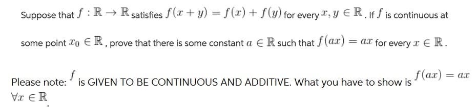Suppose that f: R → Rsatisfies f(x + y) = f(x) + f(y) for every , y E R. If f is continuous at
some point To € R, prove that there is some constant a E R such that f(ax) = ax for every r E R.
f
Please note:
= ax
is GIVEN TO BE CONTINUOUS AND ADDITIVE. What you have to show is
s (a.r) = dx
Vr €R
