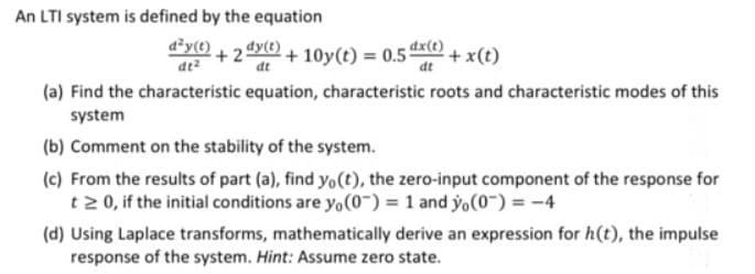 An LTI system is defined by the equation
d²y(t)
dy(t)
+2
dt
+ 10y(t) = 0.5dx(e)
+x(t)
at
(a) Find the characteristic equation, characteristic roots and characteristic modes of this
system
(b) Comment on the stability of the system.
(c) From the results of part (a), find yo(t), the zero-input component of the response for
t2 0, if the initial conditions are yo(0") = 1 and yo(0~) = -4
