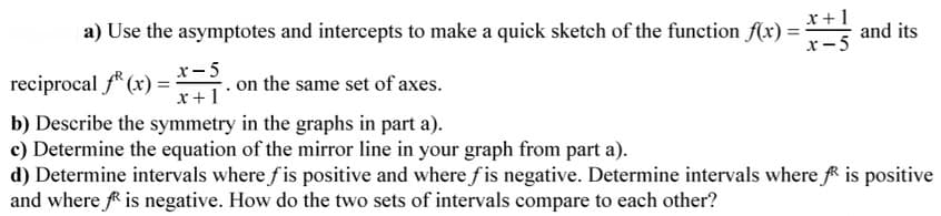 a) Use the asymptotes and intercepts to make a quick sketch of the function f(x) =
x+1
and its
x-5
reciprocal f* (x) = *
x-5
on the same set of axes.
x +1
b) Describe the symmetry in the graphs in part a).
c) Determine the equation of the mirror line in your graph from part a).
