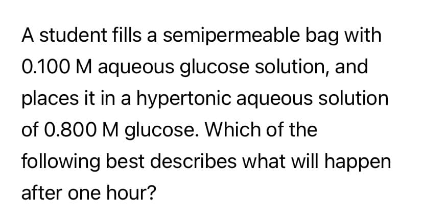 A student fills a semipermeable bag with
0.100 M aqueous glucose solution, and
places it in a hypertonic aqueous solution
of 0.800 M glucose. Which of the
following best describes what will happen
after one hour?
