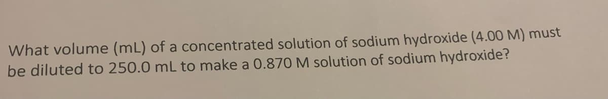 What volume (mL) of a concentrated solution of sodium hydroxide (4.00 M) must
be diluted to 250.0 mL to make a 0.870 M solution of sodium hydroxide?
