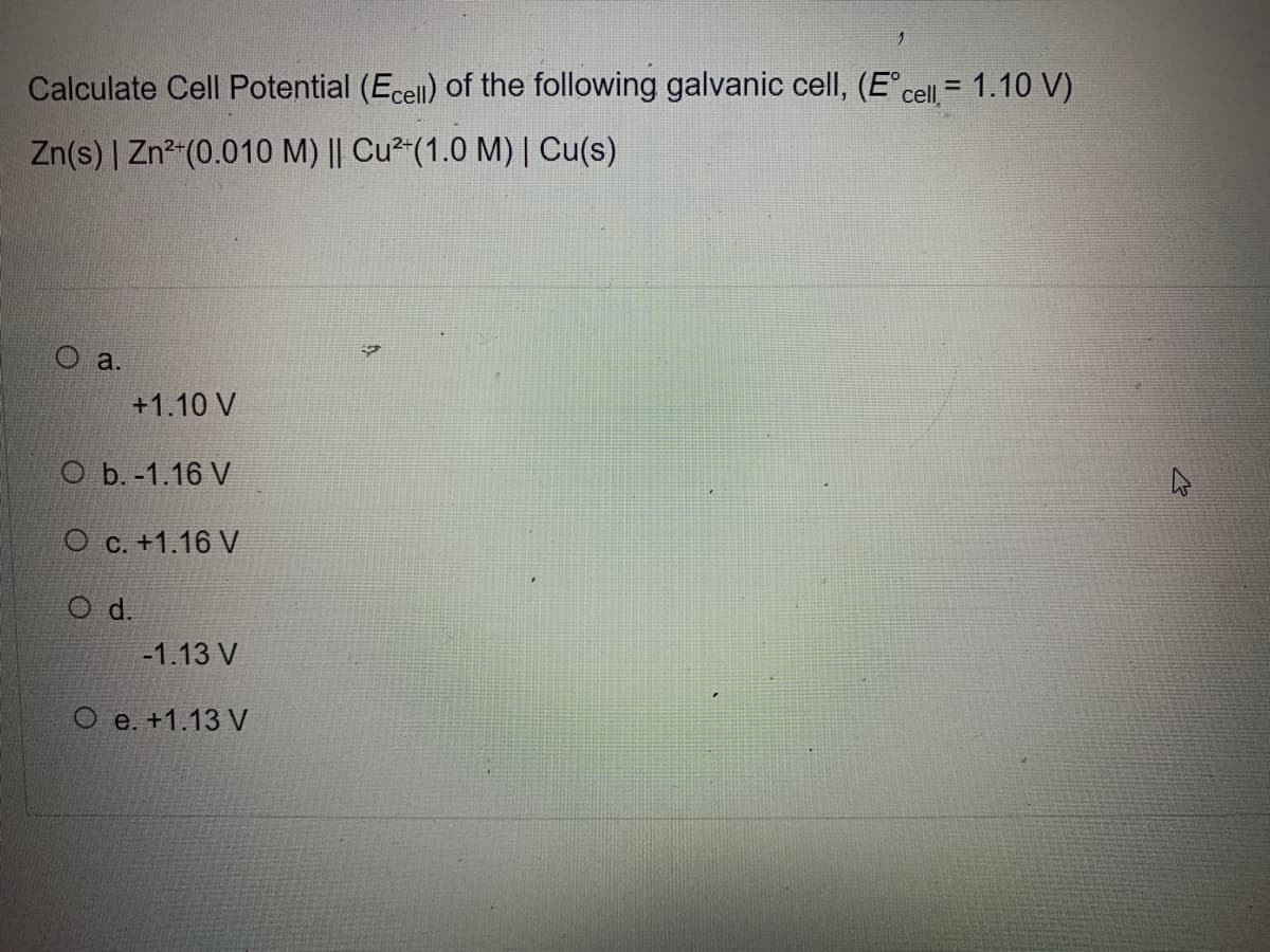 Calculate Cell Potential (Ecell) of the following galvanic cell, (E° cell = 1.10 V)
Zn(s) | Zn²+ (0.010 M) || Cu²+(1.0 M) | Cu(s)
O a.
+1.10 V
O b.-1.16 V
O c. +1.16 V
O d.
-1.13 V
O e. +1.13 V