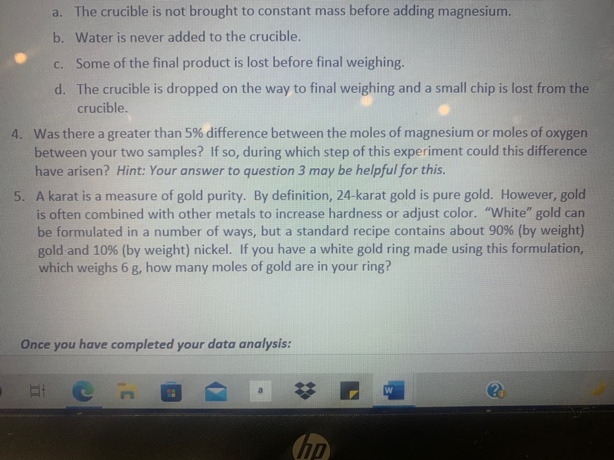 a. The crucible is not brought to constant mass before adding magnesium.
b. Water is never added to the crucible.
Some of the final product is lost before final weighing.
C.
d. The crucible is dropped on the way to final weighing and a small chip is lost from the
crucible.
4. Was there a greater than 5% difference between the moles of magnesium or moles of oxygen
between your two samples? If so, during which step of this experiment could this difference
have arisen? Hint: Your answer to question 3 may be helpful for this.
5. A karat is a measure of gold purity. By definition, 24-karat gold is pure gold. However, gold
is often combined with other metals to increase hardness or adjust color. "White" gold can
be formulated in a number of ways, but a standard recipe contains about 90% (by weight)
gold and 10% (by weight) nickel. If you have a white gold ring made using this formulation,
which weighs 6 g, how many moles of gold are in your ring?
Once
you
have completed your data analysis:
hp

