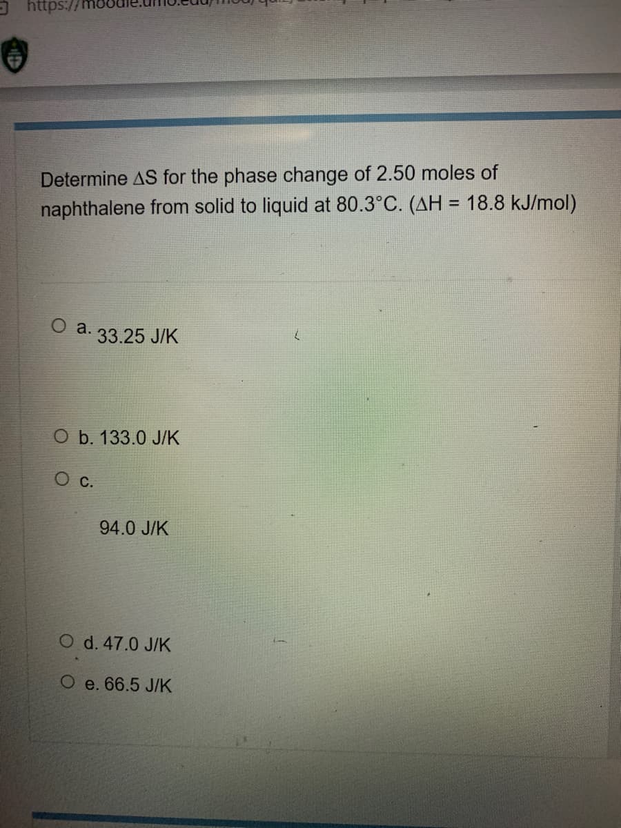 O https://
Determine AS for the phase change of 2.50 moles of
naphthalene from solid to liquid at 80.3°C. (AH = 18.8 kJ/mol)
%3D
О a. 33.25 JК
O b. 133.0 J/K
О с.
94.0 J/K
O d. 47.0 J/K
O e. 66.5 J/K
