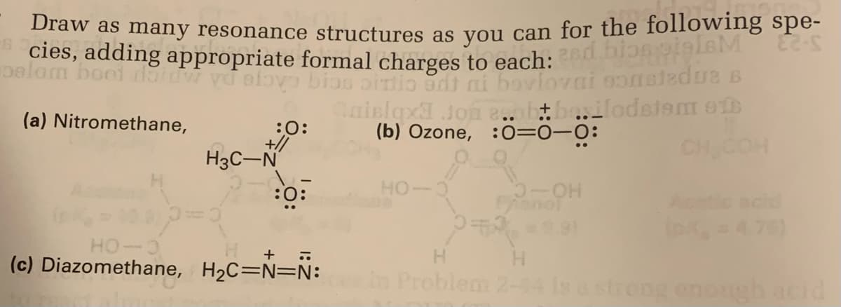Draw as many resonance structures as you can for the following spe-
cies, adding appropriate formal charges to each: 2nd bios pigleM 2-S
oslom boot dat vo slovo bios sitio edt
bovlovni sonstedua s
(a) Nitromethane,
:O:
+//
H3C-N
:0:
Caislax Jon e..obbo.ilodstem o
(b) Ozone, :0=0-0:
HO-
-OH
Phenol
22=9.91
CH COH
HO-O
+ ..
(c) Diazomethane, H₂C=N=N: in Problem 2-44 is a strong enough acid
