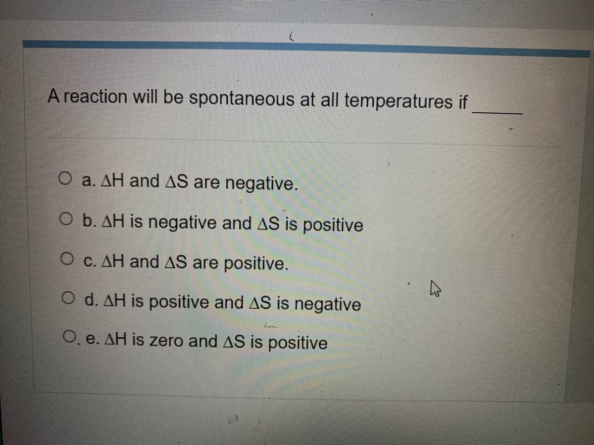 A reaction will be spontaneous at all temperatures if
O a. AH and AS are negative.
O b. AH is negative and AS is positive
O C. AH and AS are positive.
O d. AH is positive and AS is negative
O, e. AH is zero and AS is positive
