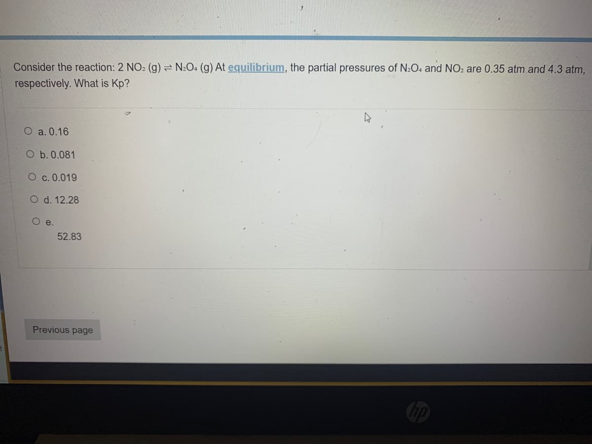 Consider the reaction: 2 NO₂ (g) = N₂O4 (g) At equilibrium, the partial pressures of N₂O4 and NO₂ are 0.35 atm and 4.3 atm,
respectively. What is Kp?
h
O a. 0.16
O b. 0.081
O c. 0.019
O d. 12.28
O e.
52.83
Previous page
hp