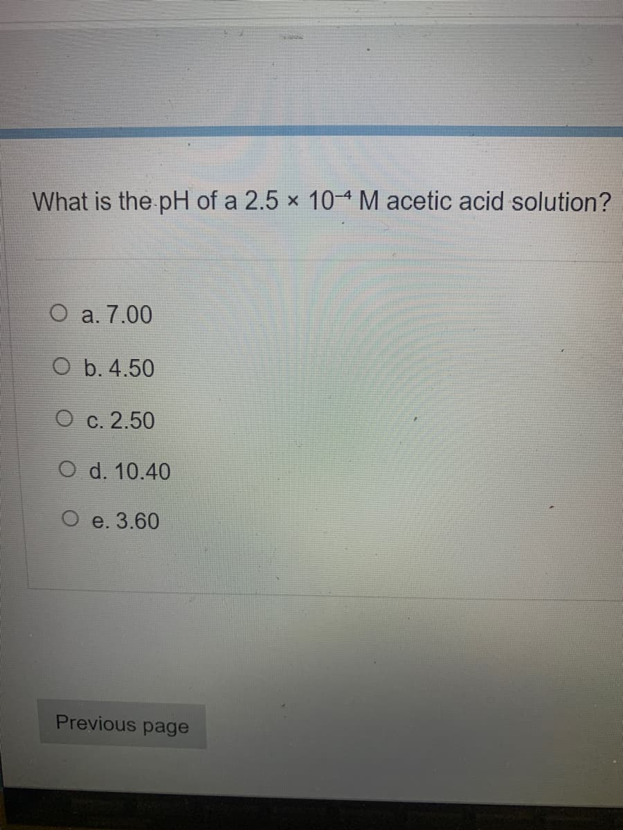 What is the pH of a 2.5 x 10-M acetic acid solution?
O a. 7.00
O b. 4.50
О с. 2.50
O d. 10.40
О е. 3.60
Previous page
