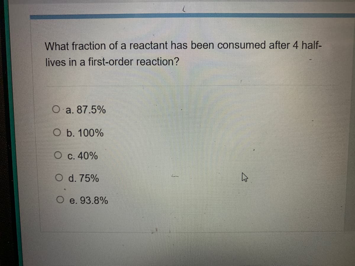 What fraction of a reactant has been consumed after 4 half-
lives in a first-order reaction?
O a. 87.5%
O b. 100%
O c. 40%
O d. 75%
O e. 93.8%

