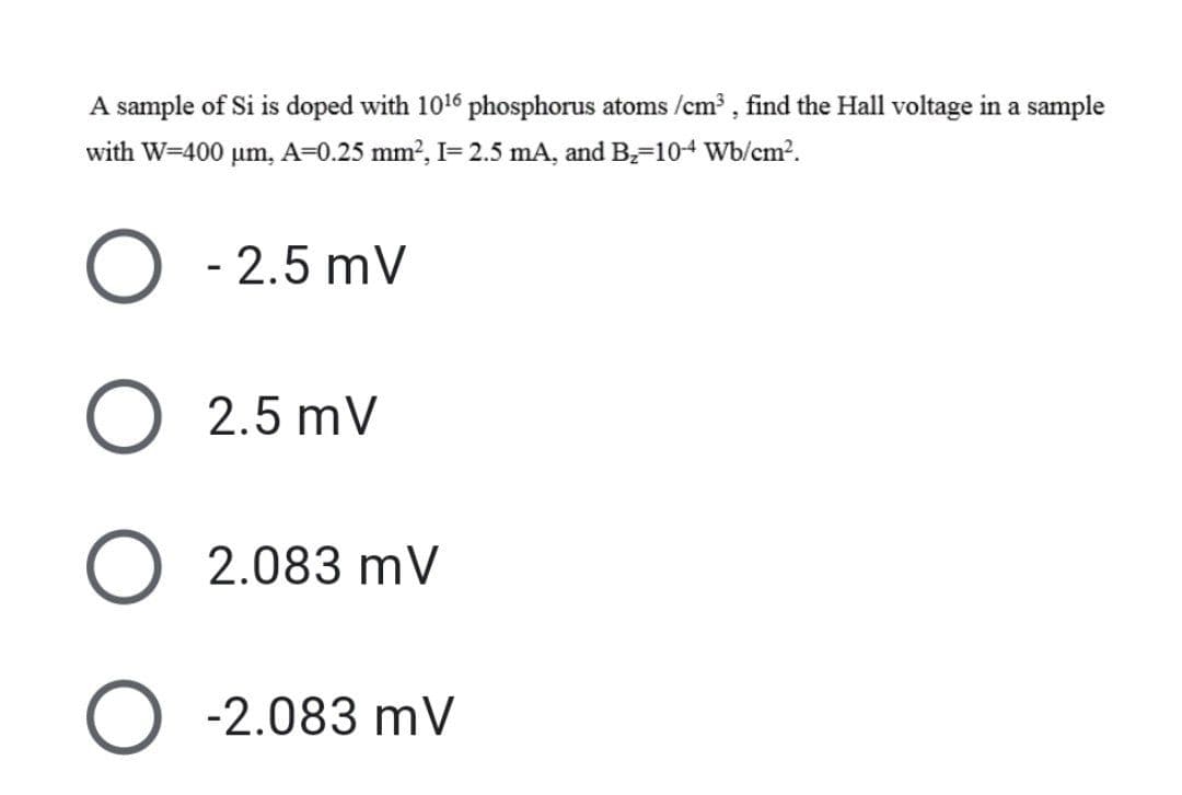 A sample of Si is doped with 1016 phosphorus atoms /cm³, find the Hall voltage in a sample
with W=400 μm, A=0.25 mm², I= 2.5 mA, and B₂-104 Wb/cm².
O -2.5mV
O 2.5mV
O 2.083 mV
O -2.083 mV