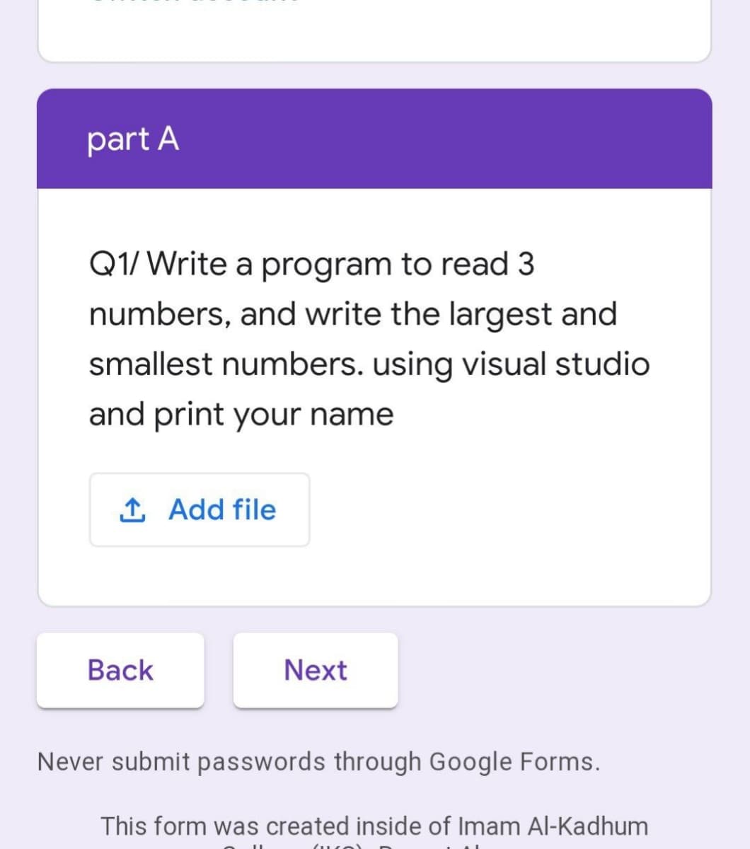 part A
Q1/ Write a program to read 3
numbers, and write the largest and
smallest numbers. using visual studio
and print your name
1 Add file
Вack
Next
Never submit passwords through Google Forms.
This form was created inside of Imam Al-Kadhum
