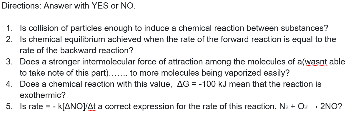 Directions: Answer with YES or NO.
1. Is collision of particles enough to induce a chemical reaction between substances?
2. Is chemical equilibrium achieved when the rate of the forward reaction is equal to the
rate of the backward reaction?
3. Does a stronger intermolecular force of attraction among the molecules of a(wasnt able
to take note of this part)....
4. Does a chemical reaction with this value, AG = -100 kJ mean that the reaction is
to more molecules being vaporized easily?
exothermic?
5. Is rate =-
-K[ANO]/At a correct expression for the rate of this reaction, N2 + O2 → 2NO?
