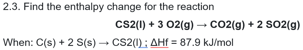 2.3. Find the enthalpy change for the reaction
Cs2(1) + 3 02(g) → CO2(g) + 2 SO2(g)
When: C(s) + 2 S(s) → CS2(I) ; AHf = 87.9 kJ/mol
