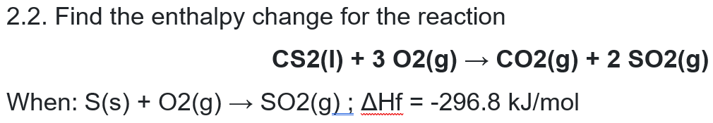 2.2. Find the enthalpy change for the reaction
CS2(1) + 3 02(g) → CO2(g) + 2 SO2(g)
When: S(s) + 02(g) → SO2(g); AHf = -296.8 kJ/mol
