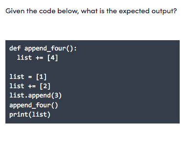 Given the code below, what is the expected output?
def append_four ():
list += [4]
list - [1]
list += [2]
list.append(3)
append_four()
print(list)
