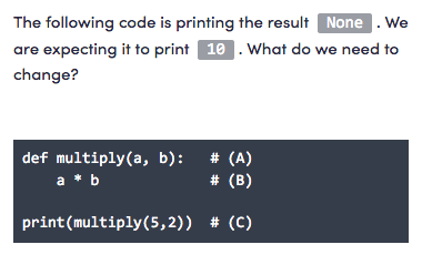 The following code is printing the result None . We
are expecting it to print 10 . What do we need to
change?
# (A)
# (B)
def multiply(a, b):
a * b
print(multiply(5,2)) # (C)
